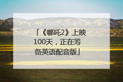 《哪吒2》上映100天，正在筹备英语配音版