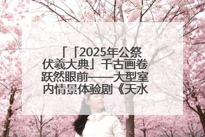 「2025年公祭伏羲大典」千古画卷跃然眼前——大型室内情景体验剧《天水千古秀》演出侧记
