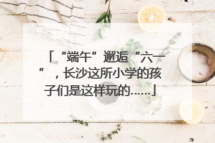 “端午”邂逅“六一”，长沙这所小学的孩子们是这样玩的……