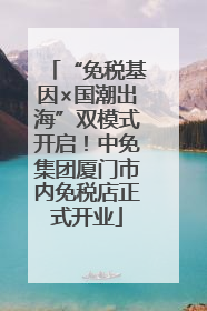 “免税基因×国潮出海”双模式开启！中免集团厦门市内免税店正式开业