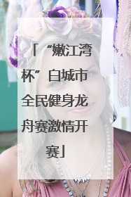 “嫩江湾杯”白城市全民健身龙舟赛激情开赛