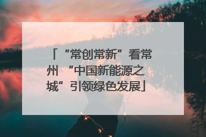 “常创常新”看常州 “中国新能源之城”引领绿色发展