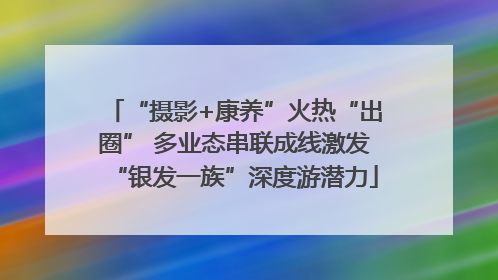 “摄影+康养”火热“出圈” 多业态串联成线激发“银发一族”深度游潜力