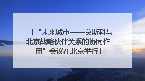 “未来城市——莫斯科与北京战略伙伴关系的协同作用”会议在北京举行