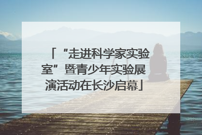 “走进科学家实验室”暨青少年实验展演活动在长沙启幕