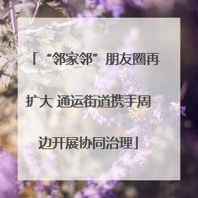 “邻家邻”朋友圈再扩大 通运街道携手周边开展协同治理