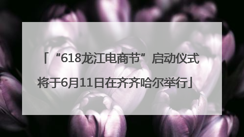 “618龙江电商节”启动仪式将于6月11日在齐齐哈尔举行