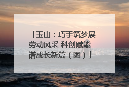 玉山：巧手筑梦展劳动风采 科创赋能谱成长新篇（图）