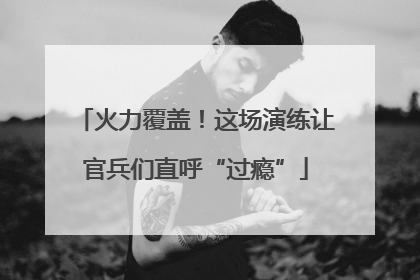 火力覆盖！这场演练让官兵们直呼“过瘾”