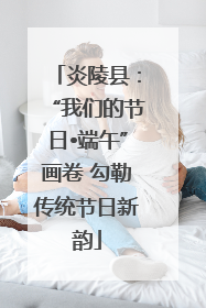 炎陵县：“我们的节日•端午”画卷 勾勒传统节日新韵