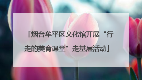 烟台牟平区文化馆开展“行走的美育课堂”走基层活动
