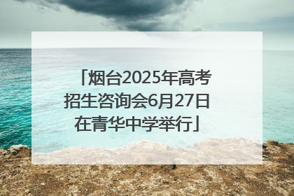 烟台2025年高考招生咨询会6月27日在青华中学举行