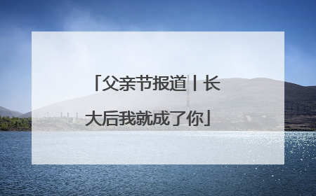 父亲节报道丨长大后我就成了你