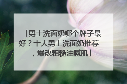 男士洗面奶哪个牌子最好？十大男士洗面奶推荐，爆改粗糙油腻肌