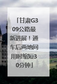 甘肃G309公路最新进展！通车后两地间用时缩短30分钟