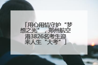 用心用情守护“梦想之光”，郑州航空港3826名考生迎来人生“大考”