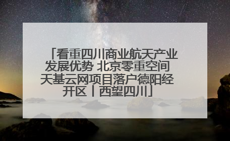 看重四川商业航天产业发展优势 北京零重空间天基云网项目落户德阳经开区丨西望四川