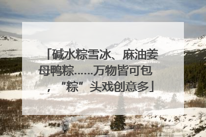 碱水粽雪冰、麻油姜母鸭粽……万物皆可包，“粽”头戏创意多