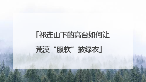祁连山下的高台如何让荒漠“服软”披绿衣
