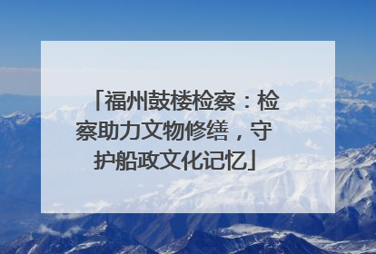 福州鼓楼检察：检察助力文物修缮，守护船政文化记忆