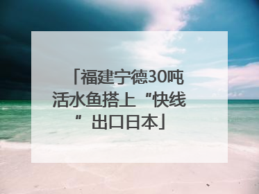 福建宁德30吨活水鱼搭上“快线”出口日本