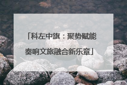 科左中旗：聚势赋能 奏响文旅融合新乐章