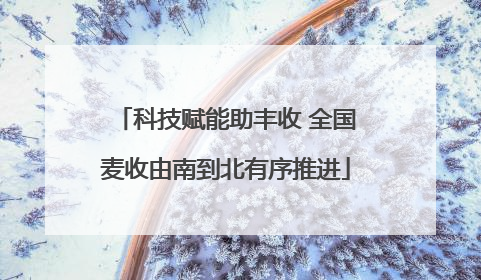 科技赋能助丰收 全国麦收由南到北有序推进