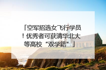 空军招选女飞行学员！优秀者可获清华北大等高校“双学籍”