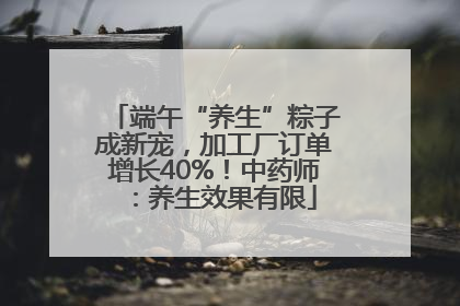 端午“养生”粽子成新宠，加工厂订单增长40%！中药师：养生效果有限