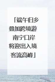 端午归乡叠加跨境游 南宁口岸将迎出入境客流高峰