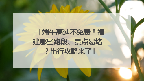 端午高速不免费！福建哪些路段、景点易堵？出行攻略来了