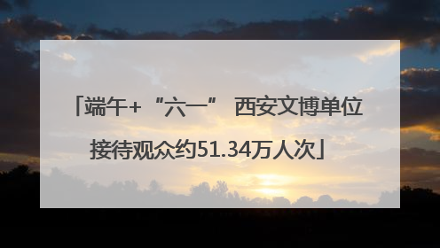 端午+“六一” 西安文博单位接待观众约51.34万人次