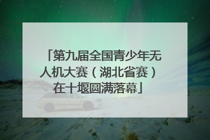 第九届全国青少年无人机大赛（湖北省赛）在十堰圆满落幕