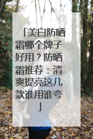 美白防晒霜哪个牌子好用？防晒霜推荐：清爽提亮这几款谁用谁夸
