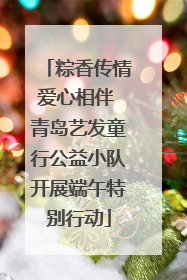 粽香传情爱心相伴 青岛艺发童行公益小队开展端午特别行动