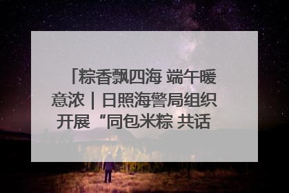 粽香飘四海 端午暖意浓｜日照海警局组织开展“同包米粽 共话端午”系列活动