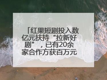红果短剧投入数亿元扶持“拉新好剧”，已有20余家合作方获百万元额外激励