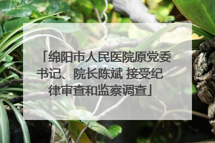 绵阳市人民医院原党委书记、院长陈斌 接受纪律审查和监察调查
