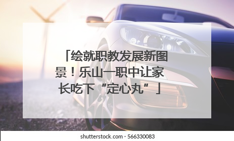 绘就职教发展新图景！乐山一职中让家长吃下“定心丸”