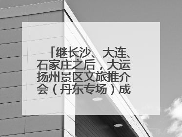 继长沙、大连、石家庄之后，大运扬州景区文旅推介会（丹东专场）成功举办