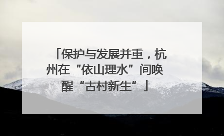 保护与发展并重，杭州在“依山理水”间唤醒“古村新生”