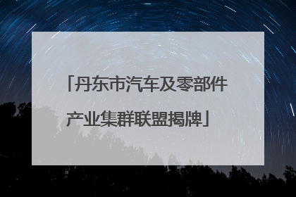丹东市汽车及零部件产业集群联盟揭牌