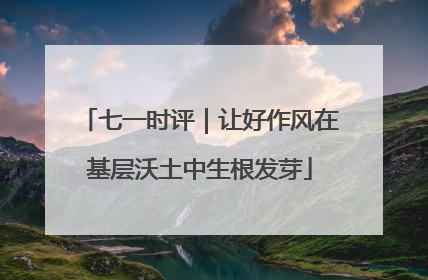 七一时评｜让好作风在基层沃土中生根发芽