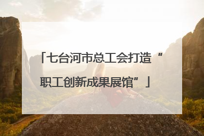 七台河市总工会打造“职工创新成果展馆”
