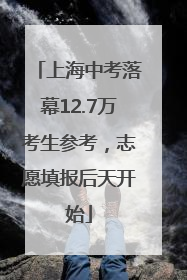 上海中考落幕12.7万考生参考，志愿填报后天开始