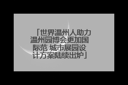 世界温州人助力温州园博会更加国际范 城市展园设计方案陆续出炉