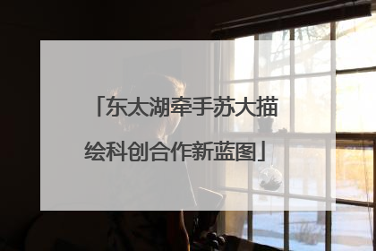 东太湖牵手苏大描绘科创合作新蓝图