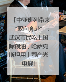中亚班列带来“双向奔赴”：武汉市民吃上国际粮油，哈萨克斯坦用上鄂产光电屏