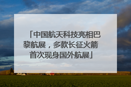 中国航天科技亮相巴黎航展，多款长征火箭首次现身国外航展