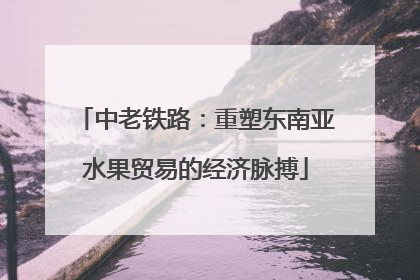 中老铁路：重塑东南亚水果贸易的经济脉搏